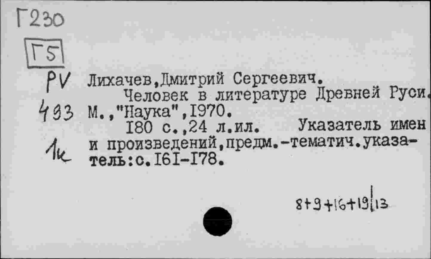 ﻿Г2»о
Лихачев,Дмитрий Сергеевич.
Человек в литературе Древней Руси М.,"Наука”,1970.
180 с.,24 л.ил. Указатель имен и произведений,предм.-тематич.указатель :с.16I-I78.
